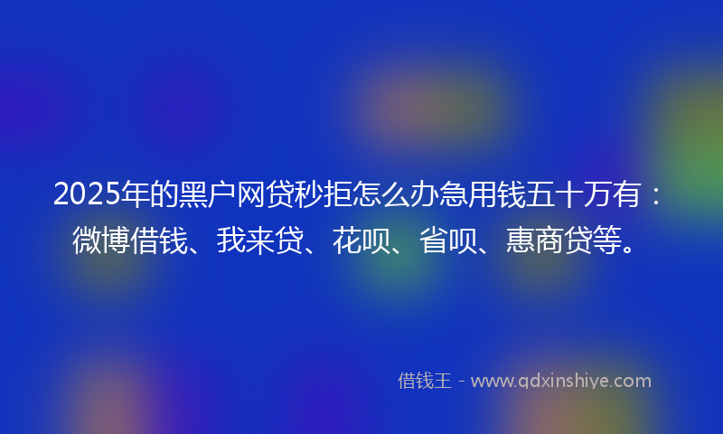 2025年的黑户网贷秒拒怎么办急用钱五十万有：微博借钱、我来贷、花呗、省呗、惠商贷等。