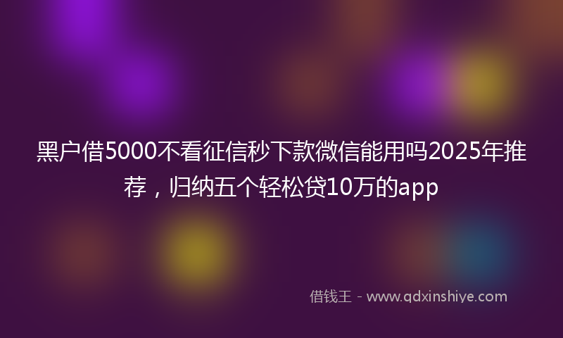 黑户借5000不看征信秒下款微信能用吗2025年推荐，归纳五个轻松贷10万的app