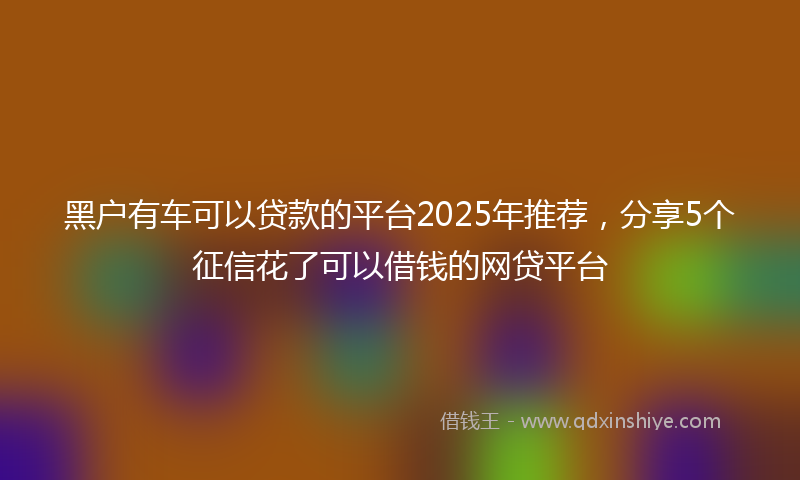 黑户有车可以贷款的平台2025年推荐，分享5个征信花了可以借钱的网贷平台