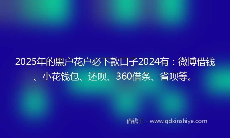 2025年的黑户花户必下款口子2024有：微博借钱、小花钱包、还呗、360借条、省呗等。