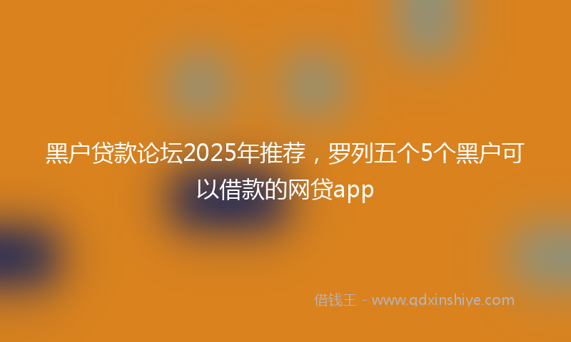 黑户贷款论坛2025年推荐，罗列五个5个黑户可以借款的网贷app