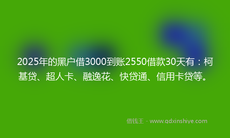 2025年的黑户借3000到账2550借款30天有：柯基贷、超人卡、融逸花、快贷通、信用卡贷等。