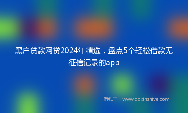 黑户贷款网贷2024年精选，盘点5个轻松借款无征信记录的app