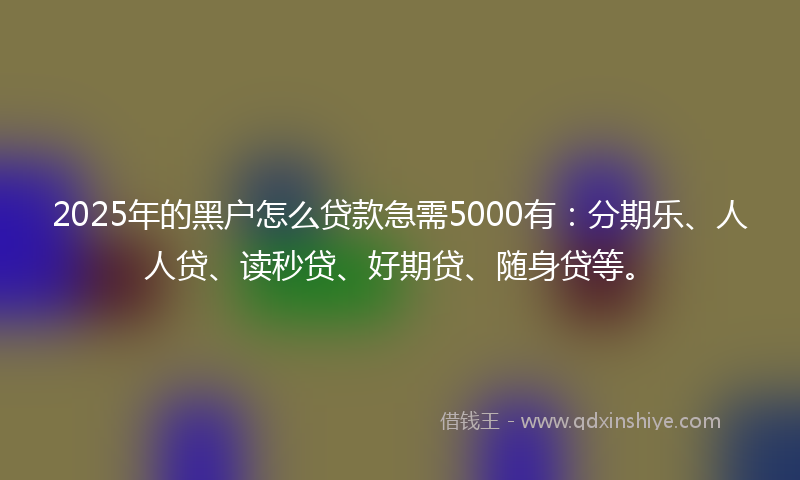 2025年的黑户怎么贷款急需5000有：分期乐、人人贷、读秒贷、好期贷、随身贷等。