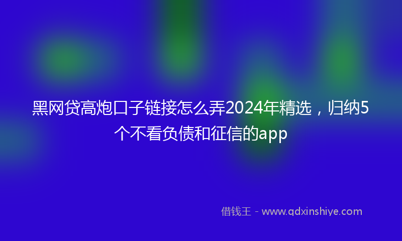 黑网贷高炮口子链接怎么弄2024年精选，归纳5个不看负债和征信的app