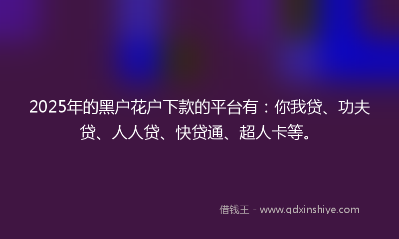 2025年的黑户花户下款的平台有：你我贷、功夫贷、人人贷、快贷通、超人卡等。