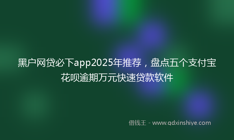 黑户网贷必下app2025年推荐，盘点五个支付宝花呗逾期万元快速贷款软件
