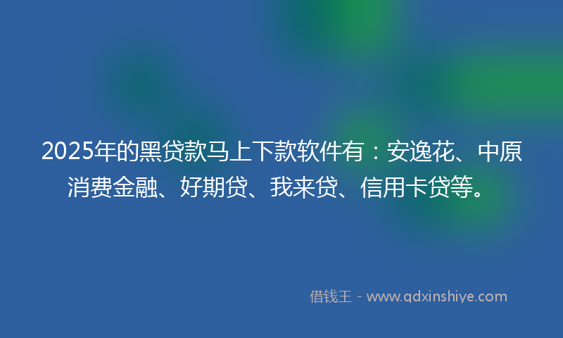 2025年的黑贷款马上下款软件有：安逸花、中原消费金融、好期贷、我来贷、信用卡贷等。