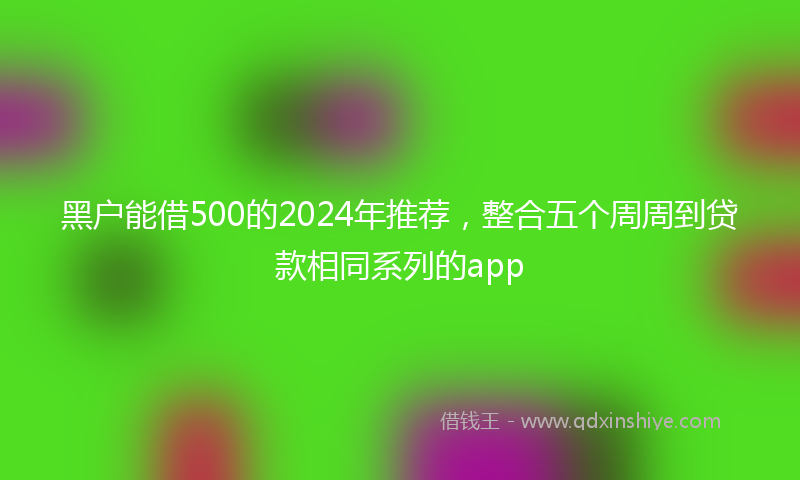 黑户能借500的2024年推荐，整合五个周周到贷款相同系列的app