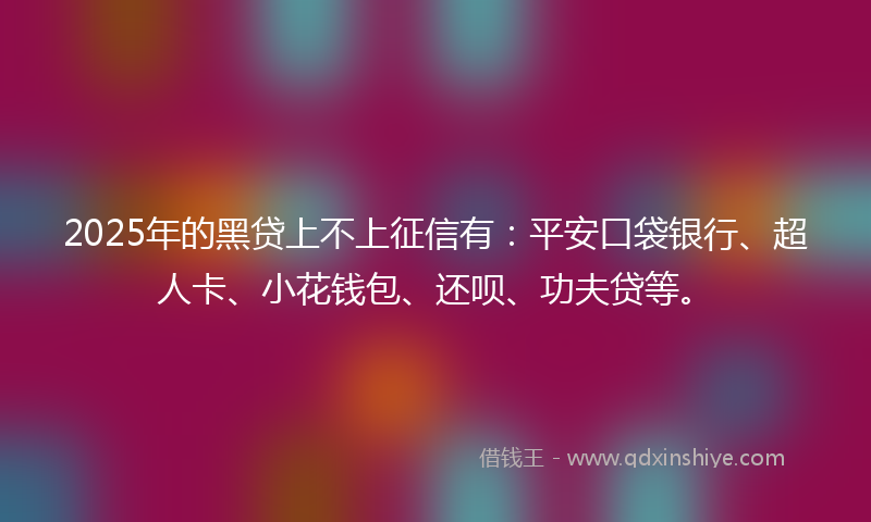 2025年的黑贷上不上征信有：平安口袋银行、超人卡、小花钱包、还呗、功夫贷等。