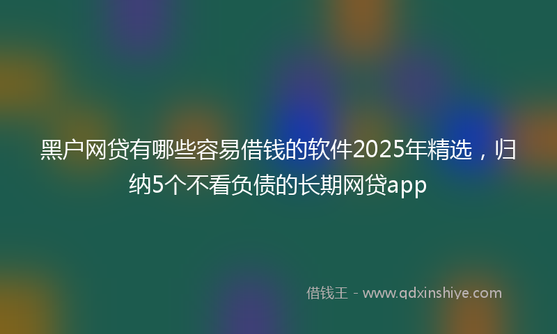 黑户网贷有哪些容易借钱的软件2025年精选，归纳5个不看负债的长期网贷app