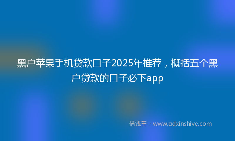 黑户苹果手机贷款口子2025年推荐，概括五个黑户贷款的口子必下app