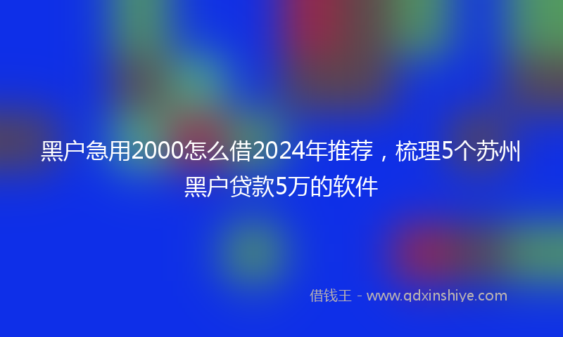 黑户急用2000怎么借2024年推荐，梳理5个苏州黑户贷款5万的软件