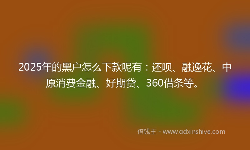 2025年的黑户怎么下款呢有：还呗、融逸花、中原消费金融、好期贷、360借条等。