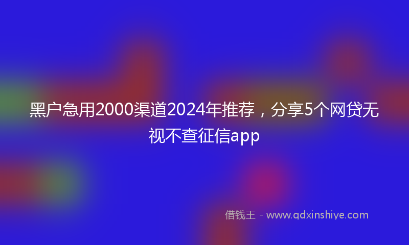 黑户急用2000渠道2024年推荐，分享5个网贷无视不查征信app