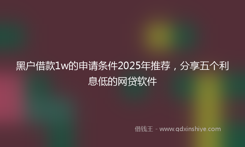 黑户借款1w的申请条件2025年推荐，分享五个利息低的网贷软件