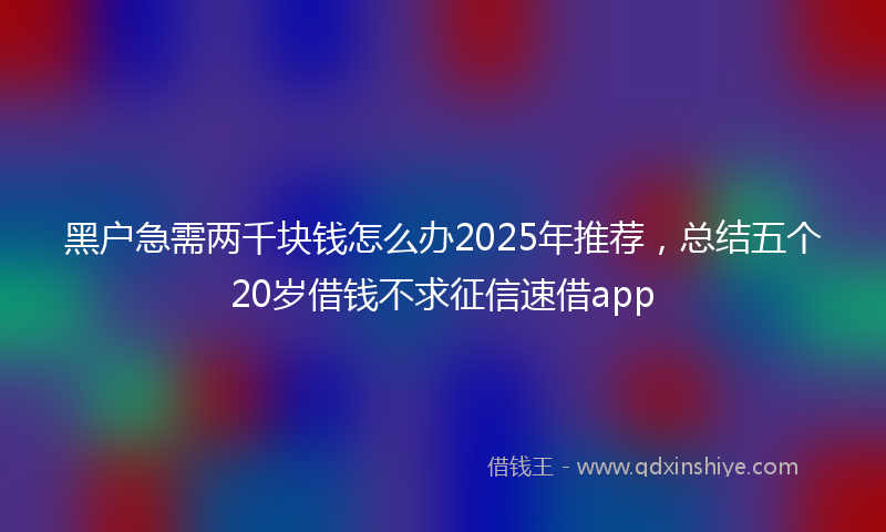 黑户急需两千块钱怎么办2025年推荐，总结五个20岁借钱不求征信速借app