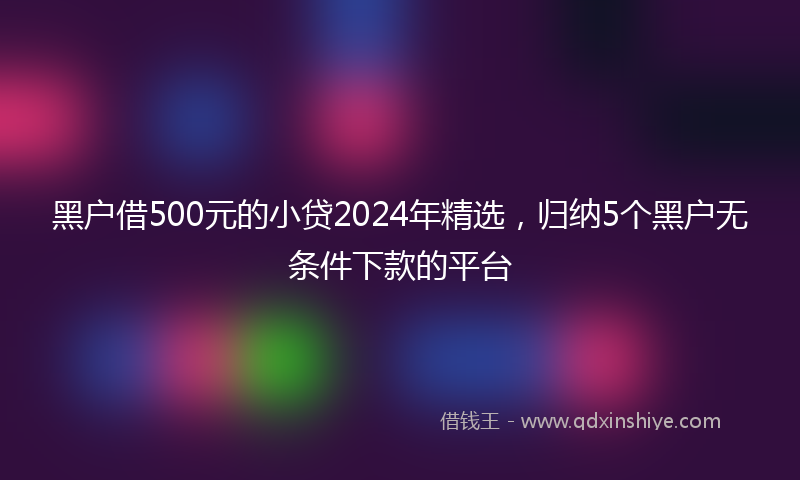黑户借500元的小贷2024年精选，归纳5个黑户无条件下款的平台