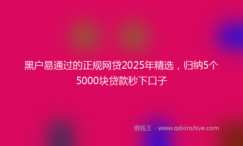 黑户易通过的正规网贷2025年精选，归纳5个5000块贷款秒下口子