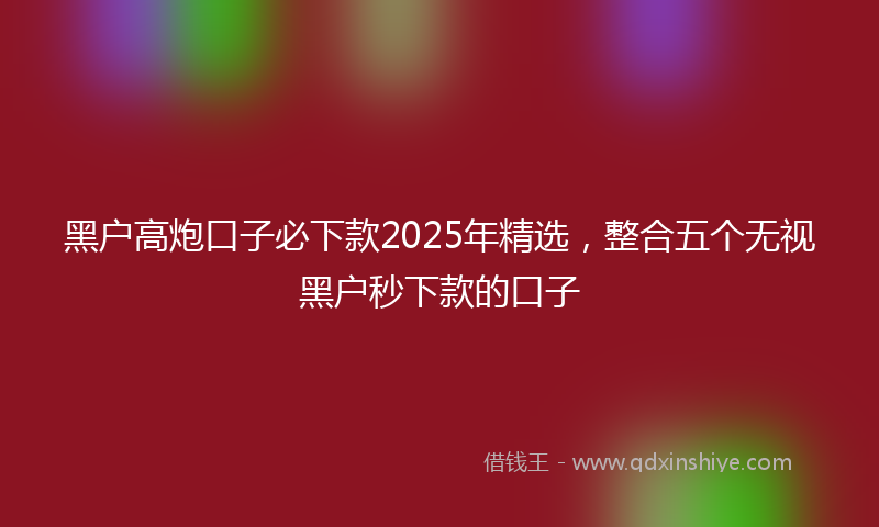 黑户高炮口子必下款2025年精选，整合五个无视黑户秒下款的口子