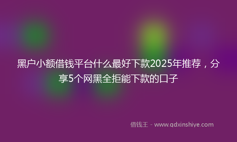 黑户小额借钱平台什么最好下款2025年推荐，分享5个网黑全拒能下款的口子