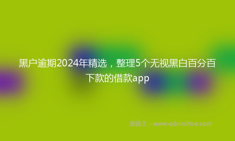 黑户逾期2024年精选，整理5个无视黑白百分百下款的借款app