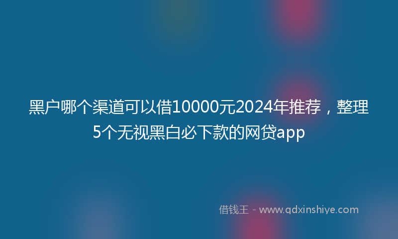 黑户哪个渠道可以借10000元2024年推荐，整理5个无视黑白必下款的网贷app
