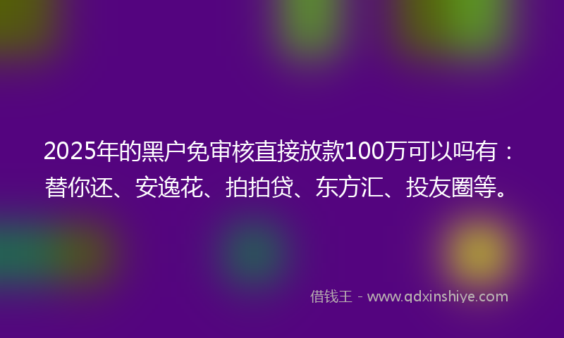 2025年的黑户免审核直接放款100万可以吗有：替你还、安逸花、拍拍贷、东方汇、投友圈等。