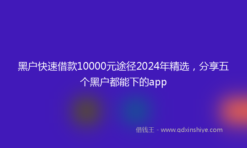 黑户快速借款10000元途径2024年精选，分享五个黑户都能下的app