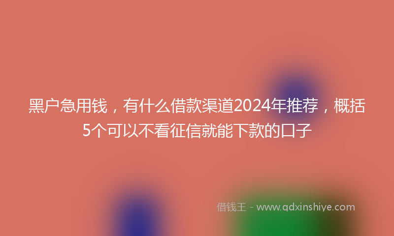 黑户急用钱，有什么借款渠道2024年推荐，概括5个可以不看征信就能下款的口子