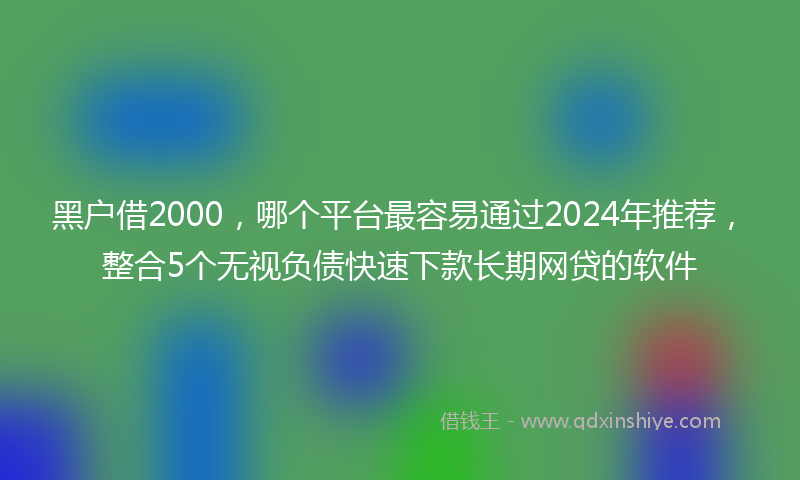 黑户借2000，哪个平台最容易通过2024年推荐，整合5个无视负债快速下款长期网贷的软件