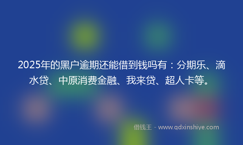 2025年的黑户逾期还能借到钱吗有：分期乐、滴水贷、中原消费金融、我来贷、超人卡等。
