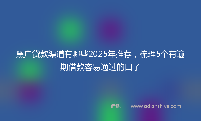 黑户贷款渠道有哪些2025年推荐，梳理5个有逾期借款容易通过的口子