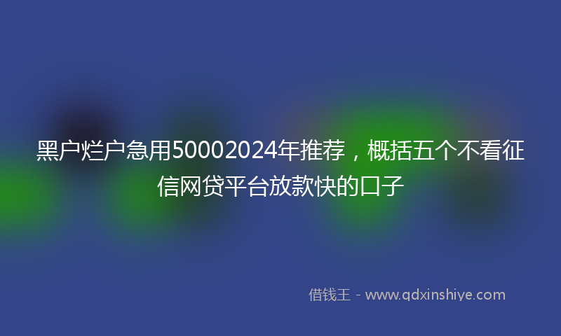 黑户烂户急用50002024年推荐，概括五个不看征信网贷平台放款快的口子