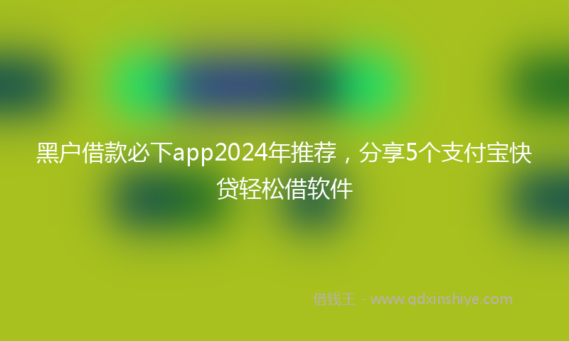 黑户借款必下app2024年推荐，分享5个支付宝快贷轻松借软件