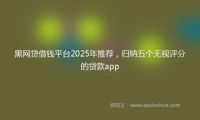 黑网贷借钱平台2025年推荐，归纳五个无视评分的贷款app