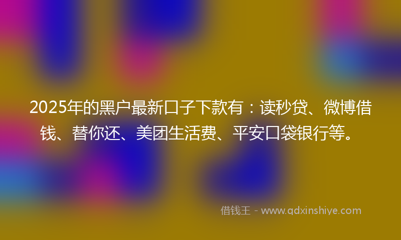 2025年的黑户最新口子下款有：读秒贷、微博借钱、替你还、美团生活费、平安口袋银行等。