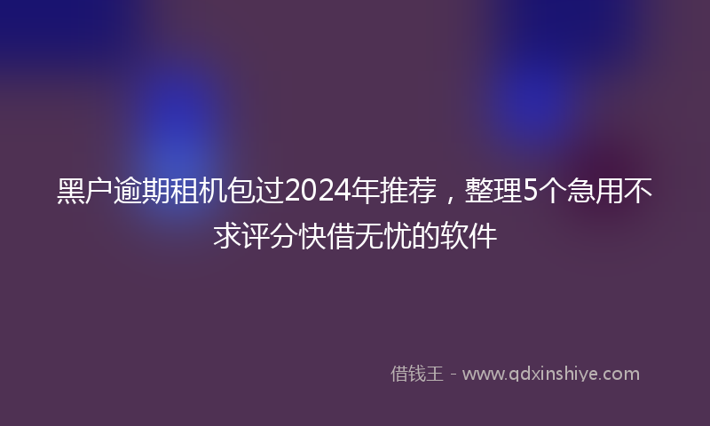 黑户逾期租机包过2024年推荐，整理5个急用不求评分快借无忧的软件
