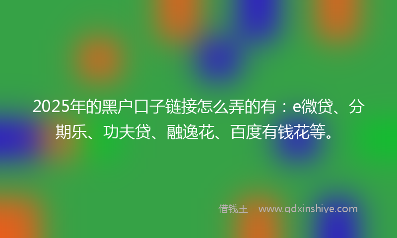 2025年的黑户口子链接怎么弄的有：e微贷、分期乐、功夫贷、融逸花、百度有钱花等。