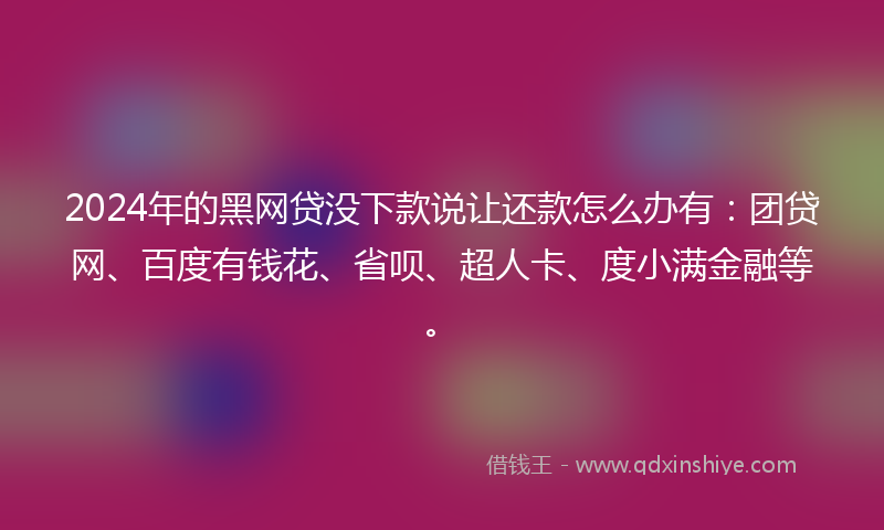 2024年的黑网贷没下款说让还款怎么办有：团贷网、百度有钱花、省呗、超人卡、度小满金融等。