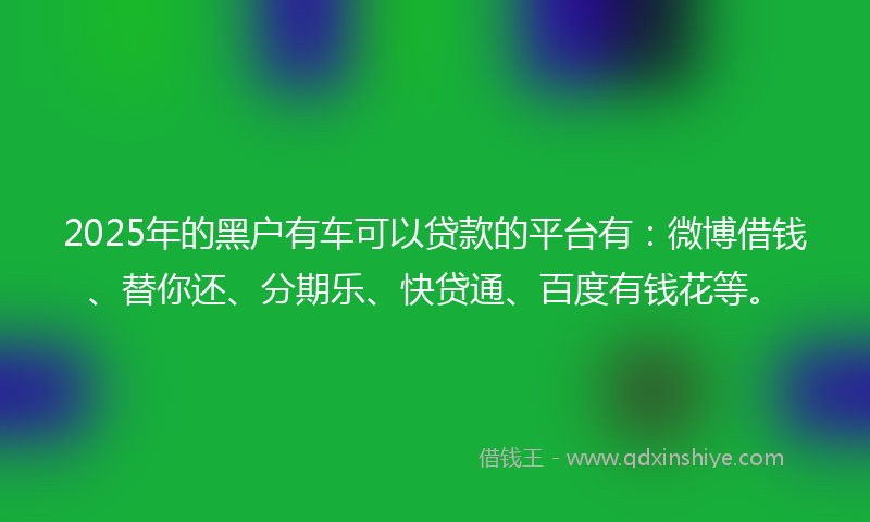 2025年的黑户有车可以贷款的平台有：微博借钱、替你还、分期乐、快贷通、百度有钱花等。