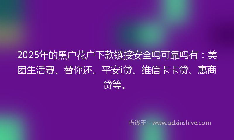 2025年的黑户花户下款链接安全吗可靠吗有：美团生活费、替你还、平安i贷、维信卡卡贷、惠商贷等。