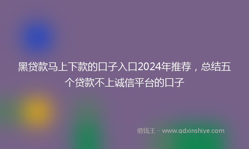 黑贷款马上下款的口子入口2024年推荐，总结五个贷款不上诚信平台的口子