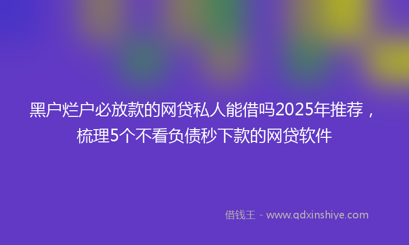 黑户烂户必放款的网贷私人能借吗2025年推荐，梳理5个不看负债秒下款的网贷软件