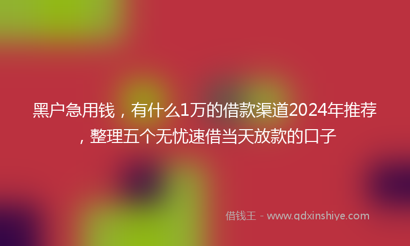 黑户急用钱，有什么1万的借款渠道2024年推荐，整理五个无忧速借当天放款的口子