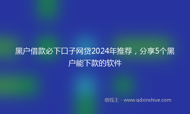 黑户借款必下口子网贷2024年推荐，分享5个黑户能下款的软件