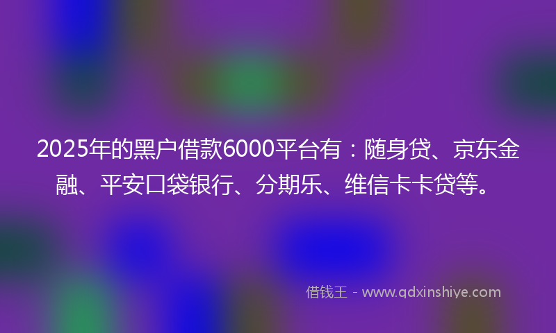 2025年的黑户借款6000平台有：随身贷、京东金融、平安口袋银行、分期乐、维信卡卡贷等。