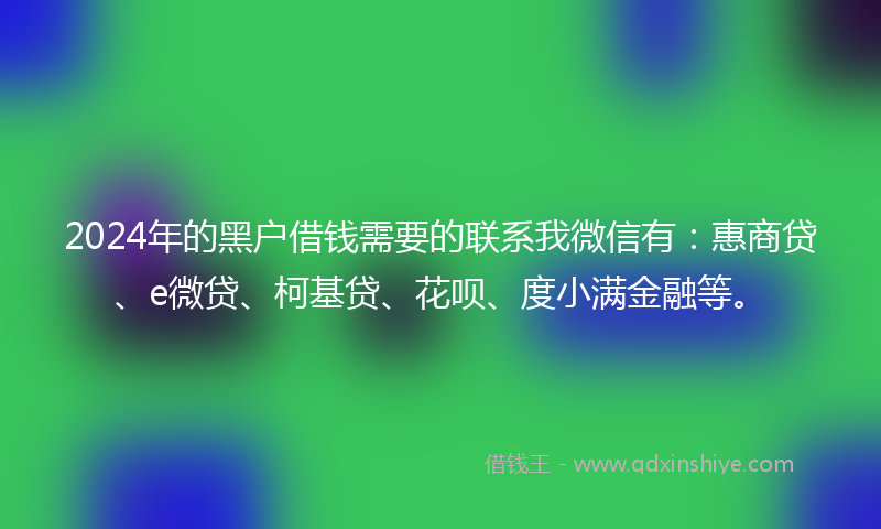 2024年的黑户借钱需要的联系我微信有：惠商贷、e微贷、柯基贷、花呗、度小满金融等。