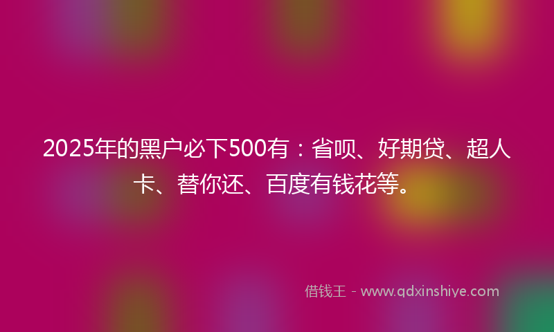 2025年的黑户必下500有：省呗、好期贷、超人卡、替你还、百度有钱花等。