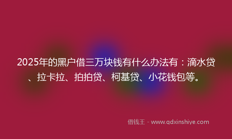 2025年的黑户借三万块钱有什么办法有：滴水贷、拉卡拉、拍拍贷、柯基贷、小花钱包等。